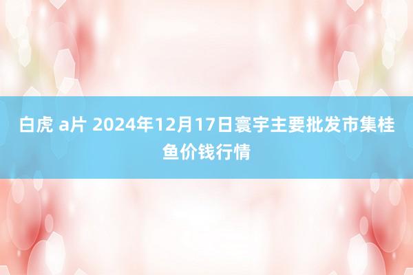 白虎 a片 2024年12月17日寰宇主要批发市集桂鱼价钱行情