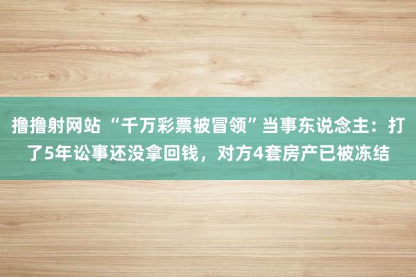 撸撸射网站 “千万彩票被冒领”当事东说念主：打了5年讼事还没拿回钱，对方4套房产已被冻结