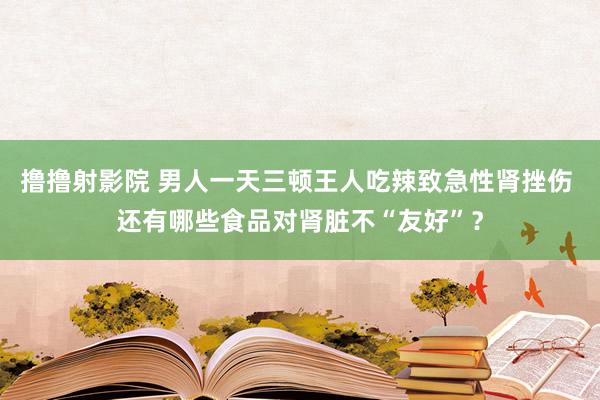 撸撸射影院 男人一天三顿王人吃辣致急性肾挫伤 还有哪些食品对肾脏不“友好”？