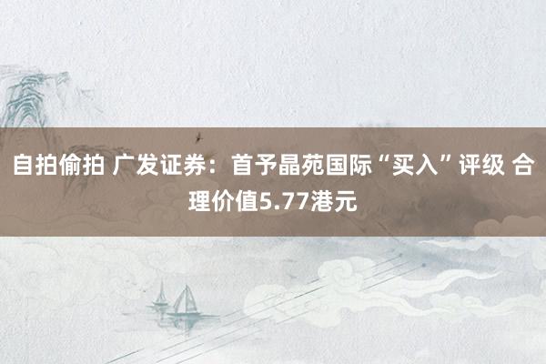 自拍偷拍 广发证券：首予晶苑国际“买入”评级 合理价值5.77港元