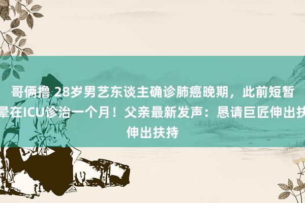 哥俩撸 28岁男艺东谈主确诊肺癌晚期，此前短暂眩晕在ICU诊治一个月！父亲最新发声：恳请巨匠伸出扶持