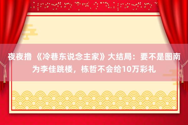 夜夜撸 《冷巷东说念主家》大结局：要不是图南为李佳跳楼，栋哲不会给10万彩礼