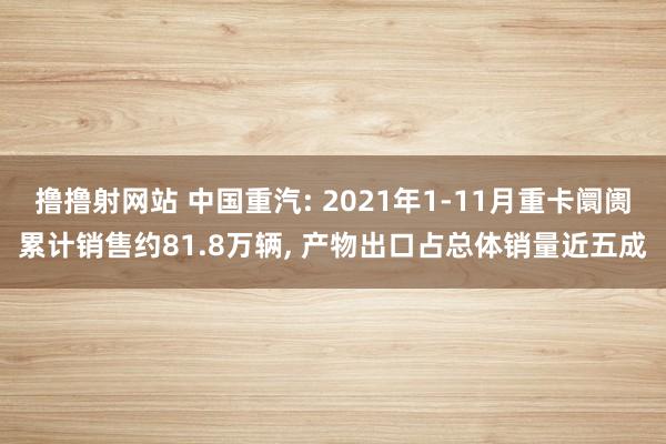 撸撸射网站 中国重汽: 2021年1-11月重卡阛阓累计销售约81.8万辆， 产物出口占总体销量近五成