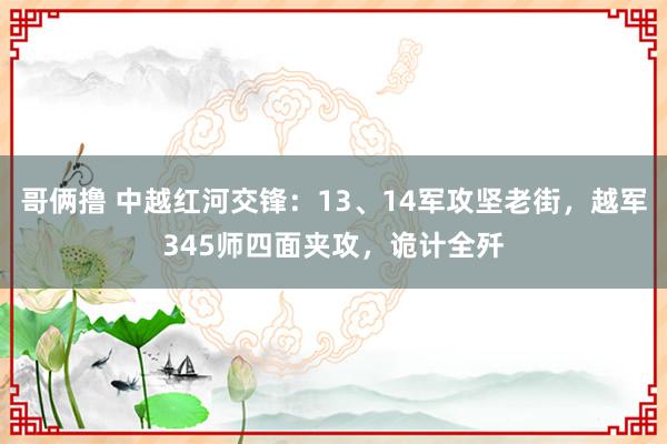 哥俩撸 中越红河交锋：13、14军攻坚老街，越军345师四面夹攻，诡计全歼