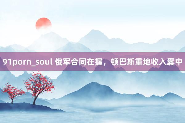 91porn_soul 俄军合同在握，顿巴斯重地收入囊中