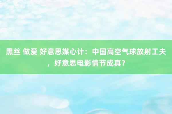 黑丝 做爱 好意思媒心计：中国高空气球放射工夫，好意思电影情节成真？