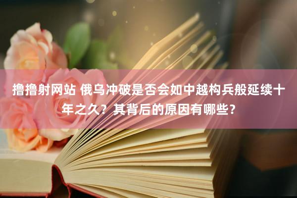 撸撸射网站 俄乌冲破是否会如中越构兵般延续十年之久？其背后的原因有哪些？