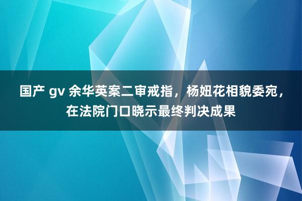 国产 gv 余华英案二审戒指，杨妞花相貌委宛，在法院门口晓示最终判决成果