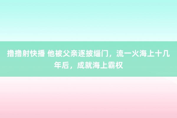 撸撸射快播 他被父亲逐披缁门，流一火海上十几年后，成就海上霸权