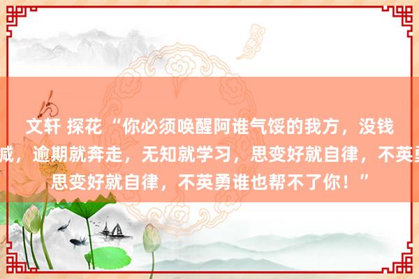 文轩 探花 “你必须唤醒阿谁气馁的我方，没钱就去挣，胖了就去减，逾期就奔走，无知就学习，思变好就自律，不英勇谁也帮不了你！”