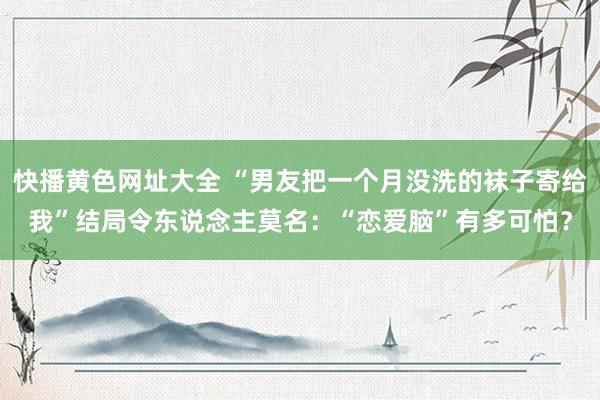 快播黄色网址大全 “男友把一个月没洗的袜子寄给我”结局令东说念主莫名：“恋爱脑”有多可怕？