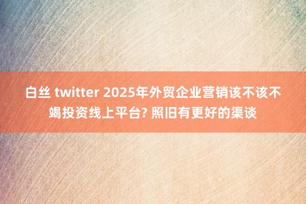 白丝 twitter 2025年外贸企业营销该不该不竭投资线上平台? 照旧有更好的渠谈