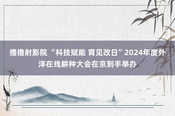 撸撸射影院 “科技赋能 育见改日”2024年度外洋在线耕种大会在京到手举办