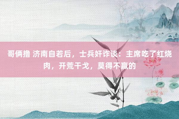 哥俩撸 济南自若后，士兵奸诈谈：主席吃了红烧肉，开荒干戈，莫得不赢的