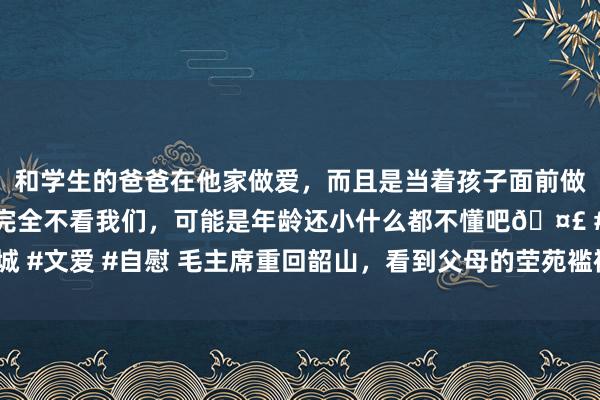 和学生的爸爸在他家做爱，而且是当着孩子面前做爱，太刺激了，孩子完全不看我们，可能是年龄还小什么都不懂吧🤣 #同城 #文爱 #自慰 毛主席重回韶山，看到父母的茔苑褴褛不胜：“不要修，就这么”