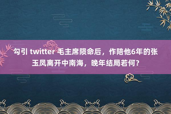 勾引 twitter 毛主席陨命后，作陪他6年的张玉凤离开中南海，晚年结局若何？