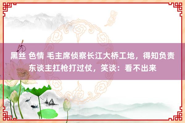 黑丝 色情 毛主席侦察长江大桥工地，得知负责东谈主扛枪打过仗，笑谈：看不出来