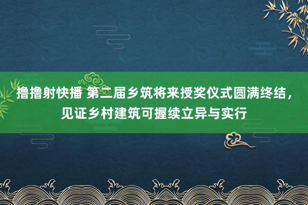 撸撸射快播 第二届乡筑将来授奖仪式圆满终结，见证乡村建筑可握续立异与实行