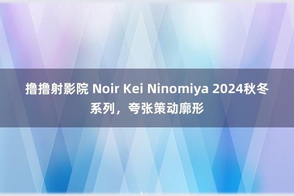 撸撸射影院 Noir Kei Ninomiya 2024秋冬系列，夸张策动廓形