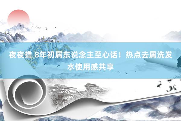 夜夜撸 8年初屑东说念主至心话！热点去屑洗发水使用感共享