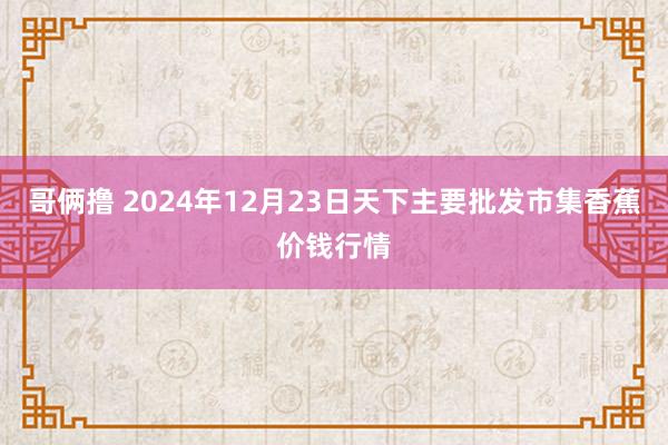 哥俩撸 2024年12月23日天下主要批发市集香蕉价钱行情