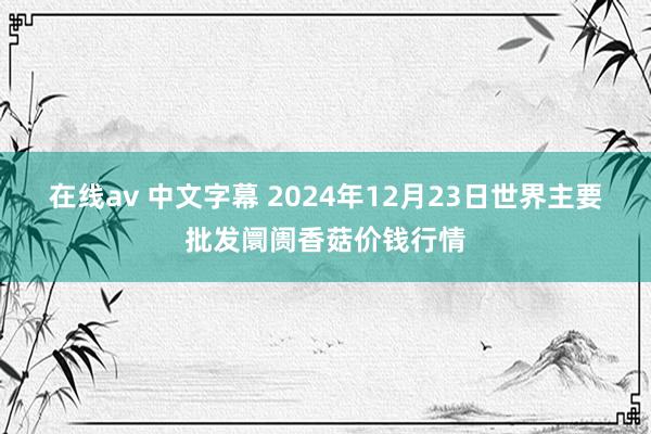 在线av 中文字幕 2024年12月23日世界主要批发阛阓香菇价钱行情