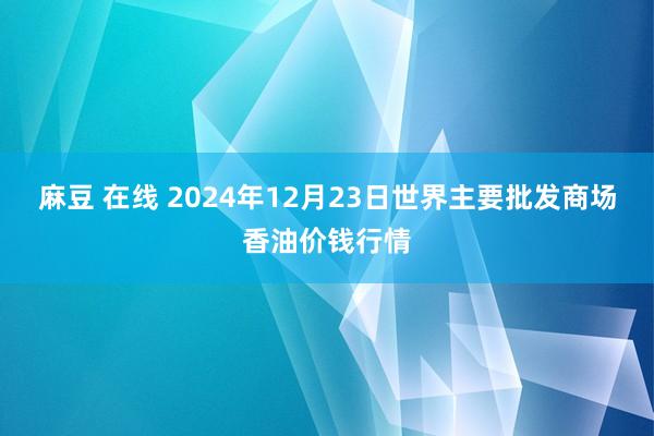 麻豆 在线 2024年12月23日世界主要批发商场香油价钱行情