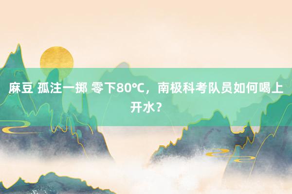 麻豆 孤注一掷 零下80℃，南极科考队员如何喝上开水？