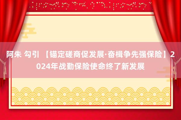 阿朱 勾引 【锚定磋商促发展·奋楫争先强保险】2024年战勤保险使命终了新发展