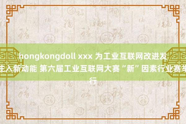 hongkongdoll xxx 为工业互联网改进发展注入新动能 第六届工业互联网大赛“新”因素行业赛举行