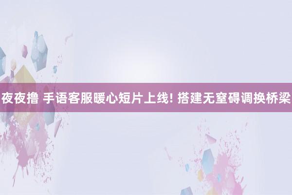 夜夜撸 手语客服暖心短片上线! 搭建无窒碍调换桥梁