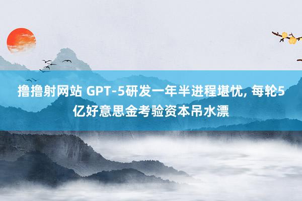 撸撸射网站 GPT-5研发一年半进程堪忧， 每轮5亿好意思金考验资本吊水漂