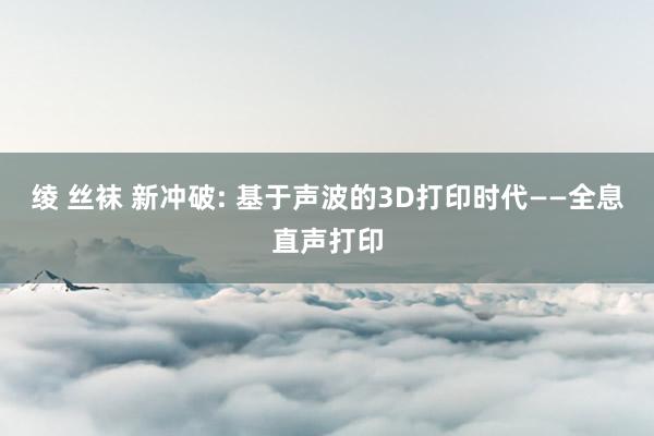 绫 丝袜 新冲破: 基于声波的3D打印时代——全息直声打印