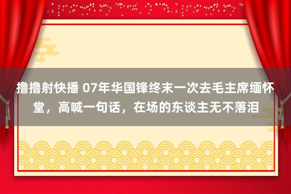 撸撸射快播 07年华国锋终末一次去毛主席缅怀堂，高喊一句话，在场的东谈主无不落泪