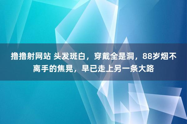 撸撸射网站 头发斑白，穿戴全是洞，88岁烟不离手的焦晃，早已走上另一条大路