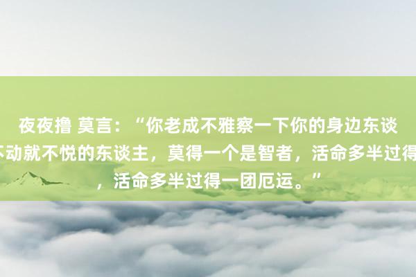 夜夜撸 莫言：“你老成不雅察一下你的身边东谈主，但凡动不动就不悦的东谈主，莫得一个是智者，活命多半过得一团厄运。”