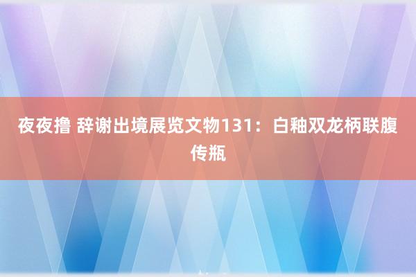 夜夜撸 辞谢出境展览文物131：白釉双龙柄联腹传瓶