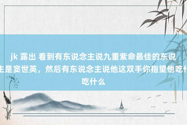 jk 露出 看到有东说念主说九重紫命最佳的东说念主是窦世英，然后有东说念主说他这双手你指望他吃什么