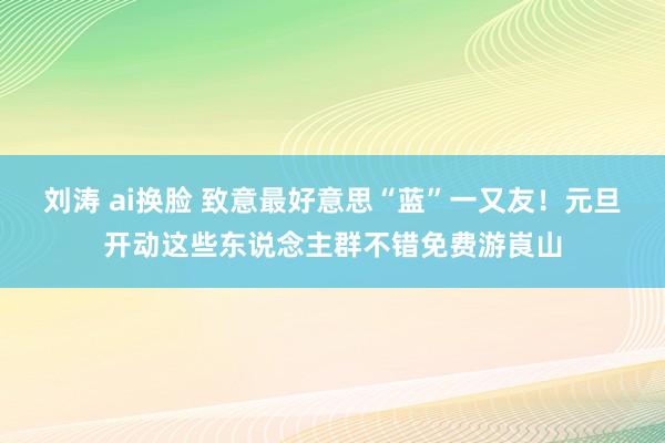 刘涛 ai换脸 致意最好意思“蓝”一又友！元旦开动这些东说念主群不错免费游崀山