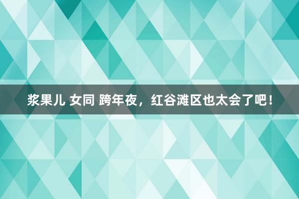 浆果儿 女同 跨年夜，红谷滩区也太会了吧！