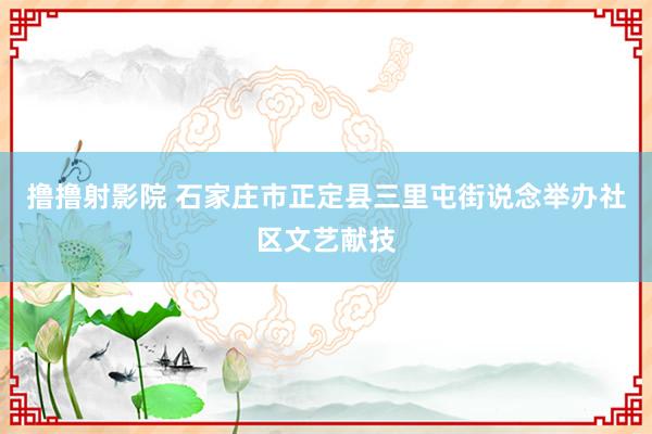 撸撸射影院 石家庄市正定县三里屯街说念举办社区文艺献技