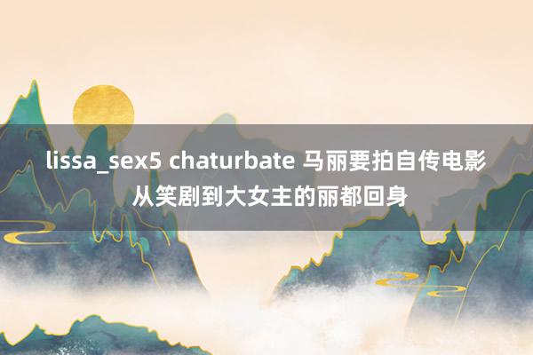 lissa_sex5 chaturbate 马丽要拍自传电影 从笑剧到大女主的丽都回身