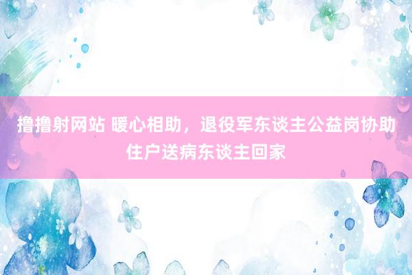 撸撸射网站 暖心相助，退役军东谈主公益岗协助住户送病东谈主回家