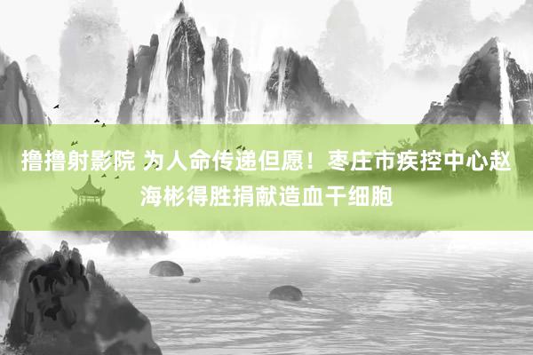 撸撸射影院 为人命传递但愿！枣庄市疾控中心赵海彬得胜捐献造血干细胞