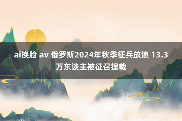 ai换脸 av 俄罗斯2024年秋季征兵放浪 13.3万东谈主被征召捏戟