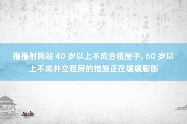 撸撸射网站 40 岁以上不成合租屋子， 60 岁以上不成并立租房的措施正在缓缓膨胀