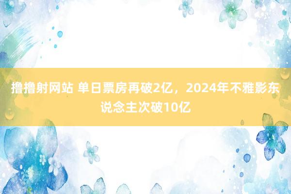 撸撸射网站 单日票房再破2亿，2024年不雅影东说念主次破10亿