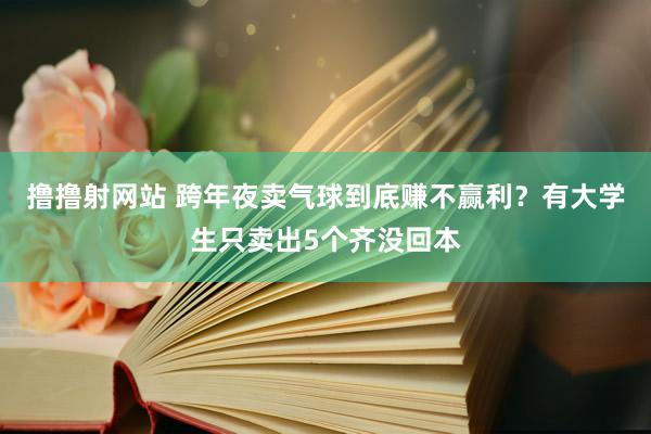 撸撸射网站 跨年夜卖气球到底赚不赢利？有大学生只卖出5个齐没回本