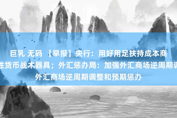 巨乳 无码 【早报】央行：用好用足扶持成本商场的两项结构性货币战术器具；外汇惩办局：加强外汇商场逆周期调整和预期惩办