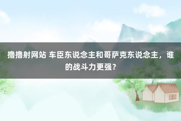 撸撸射网站 车臣东说念主和哥萨克东说念主，谁的战斗力更强？